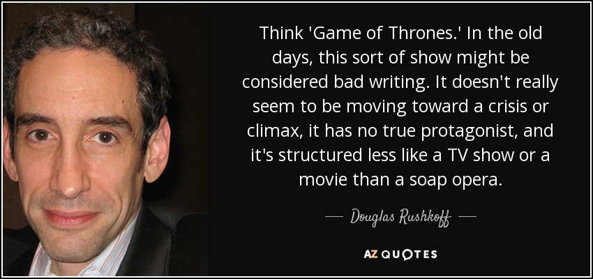 Think 'Game of Thrones.' In the old days, this sort of show might be considered bad writing. It doesn't really seem to be moving toward a crisis or climax, it has no true protagonist, and it's structured less like a TV show or a movie than a soap opera. - Douglas Rushkoff