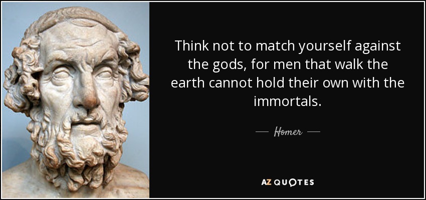 Think not to match yourself against the gods, for men that walk the earth cannot hold their own with the immortals. - Homer