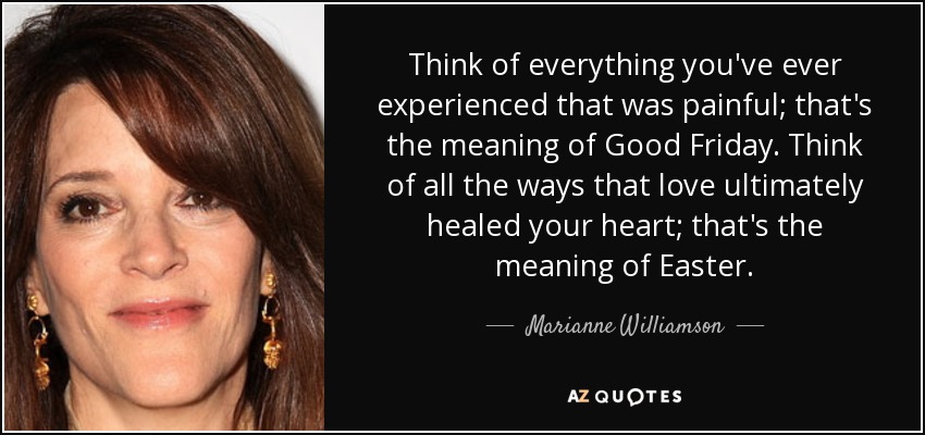 Think of everything you've ever experienced that was painful; that's the meaning of Good Friday. Think of all the ways that love ultimately healed your heart; that's the meaning of Easter. - Marianne Williamson