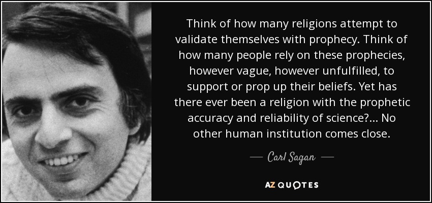 Think of how many religions attempt to validate themselves with prophecy. Think of how many people rely on these prophecies, however vague, however unfulfilled, to support or prop up their beliefs. Yet has there ever been a religion with the prophetic accuracy and reliability of science? ... No other human institution comes close. - Carl Sagan
