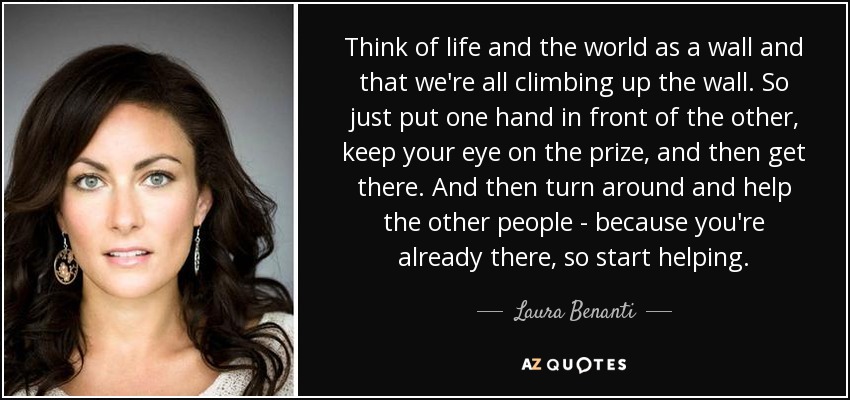 Think of life and the world as a wall and that we're all climbing up the wall. So just put one hand in front of the other, keep your eye on the prize, and then get there. And then turn around and help the other people - because you're already there, so start helping. - Laura Benanti