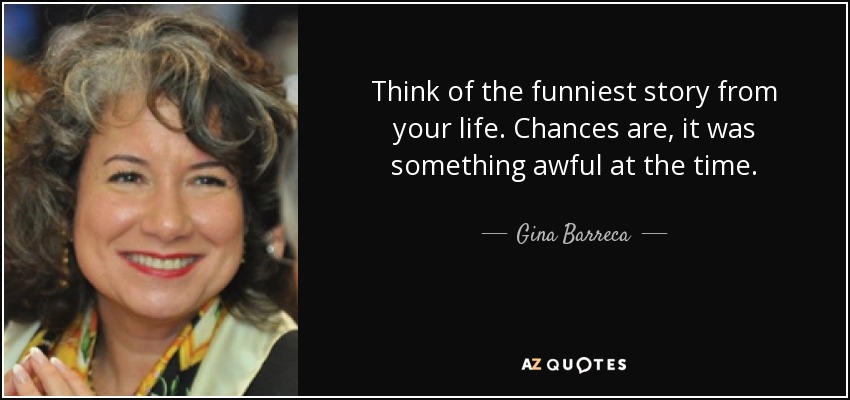 Think of the funniest story from your life. Chances are, it was something awful at the time. - Gina Barreca