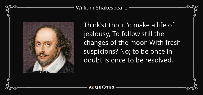 Think'st thou I'd make a life of jealousy, To follow still the changes of the moon With fresh suspicions? No; to be once in doubt Is once to be resolved. - William Shakespeare