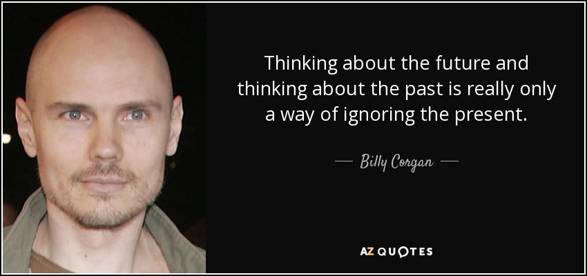 Thinking about the future and thinking about the past is really only a way of ignoring the present. - Billy Corgan
