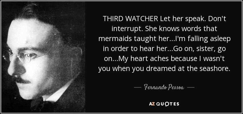 THIRD WATCHER Let her speak. Don't interrupt. She knows words that mermaids taught her...I'm falling asleep in order to hear her...Go on, sister, go on...My heart aches because I wasn't you when you dreamed at the seashore. - Fernando Pessoa