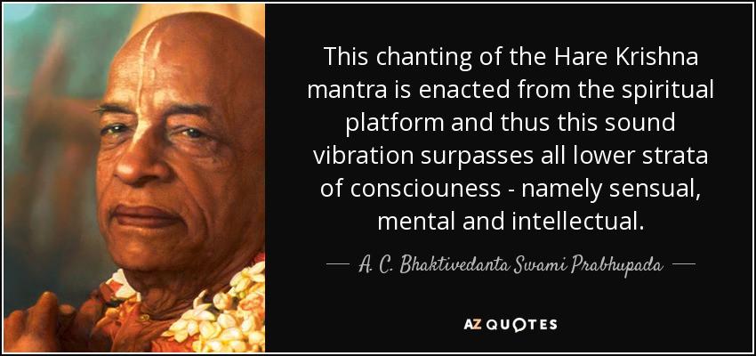 This chanting of the Hare Krishna mantra is enacted from the spiritual platform and thus this sound vibration surpasses all lower strata of consciouness - namely sensual, mental and intellectual. - A. C. Bhaktivedanta Swami Prabhupada