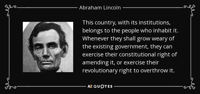 This country, with its institutions, belongs to the people who inhabit it. Whenever they shall grow weary of the existing government, they can exercise their constitutional right of amending it, or exercise their revolutionary right to overthrow it. - Abraham Lincoln