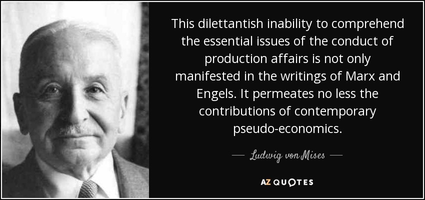 This dilettantish inability to comprehend the essential issues of the conduct of production affairs is not only manifested in the writings of Marx and Engels. It permeates no less the contributions of contemporary pseudo-economics. - Ludwig von Mises