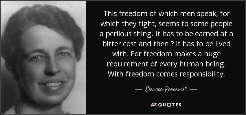 This freedom of which men speak, for which they fight, seems to some people a perilous thing. It has to be earned at a bitter cost and then  it has to be lived with. For freedom makes a huge requirement of every human being. With freedom comes responsibility. - Eleanor Roosevelt