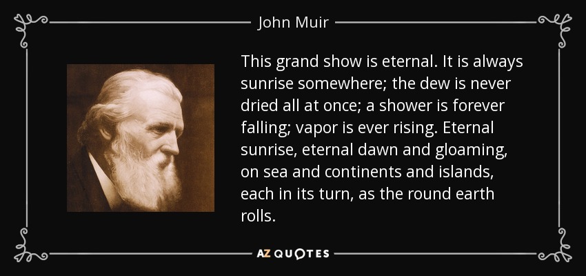 This grand show is eternal. It is always sunrise somewhere; the dew is never dried all at once; a shower is forever falling; vapor is ever rising. Eternal sunrise, eternal dawn and gloaming, on sea and continents and islands, each in its turn, as the round earth rolls. - John Muir