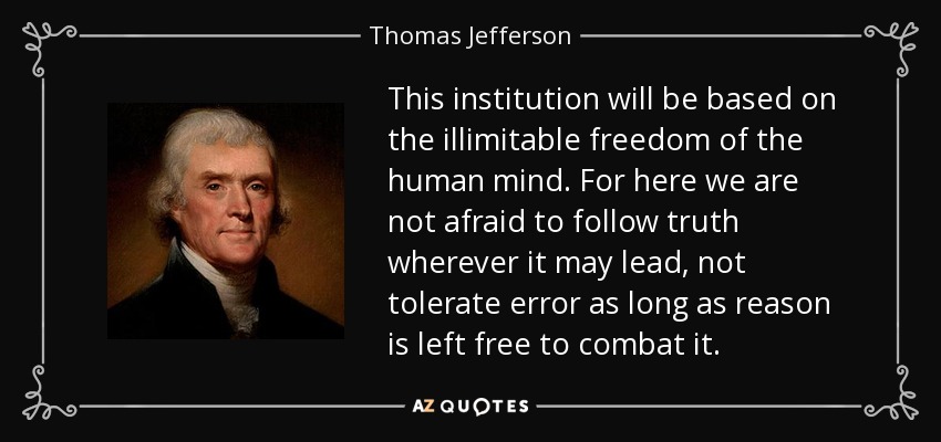 This institution will be based on the illimitable freedom of the human mind. For here we are not afraid to follow truth wherever it may lead, not tolerate error as long as reason is left free to combat it. - Thomas Jefferson