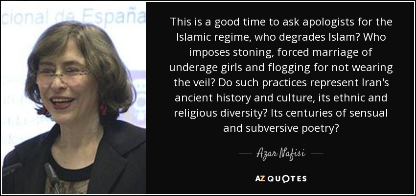 This is a good time to ask apologists for the Islamic regime, who degrades Islam? Who imposes stoning, forced marriage of underage girls and flogging for not wearing the veil? Do such practices represent Iran's ancient history and culture, its ethnic and religious diversity? Its centuries of sensual and subversive poetry? - Azar Nafisi