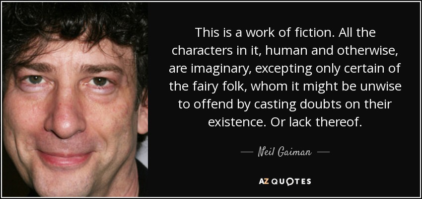 This is a work of fiction. All the characters in it, human and otherwise, are imaginary, excepting only certain of the fairy folk, whom it might be unwise to offend by casting doubts on their existence. Or lack thereof. - Neil Gaiman