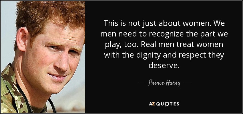 This is not just about women. We men need to recognize the part we play, too. Real men treat women with the dignity and respect they deserve. - Prince Harry