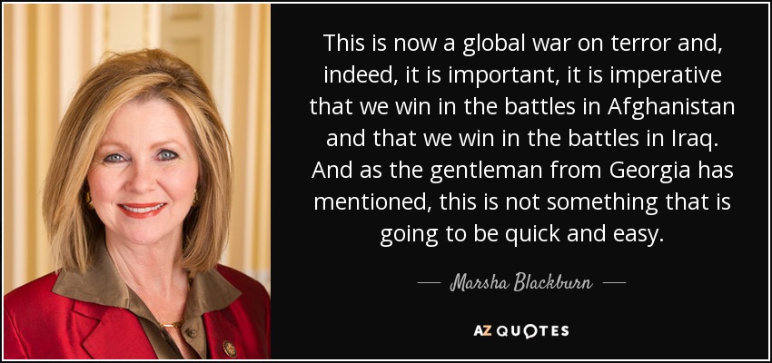 This is now a global war on terror and, indeed, it is important, it is imperative that we win in the battles in Afghanistan and that we win in the battles in Iraq. And as the gentleman from Georgia has mentioned, this is not something that is going to be quick and easy. - Marsha Blackburn
