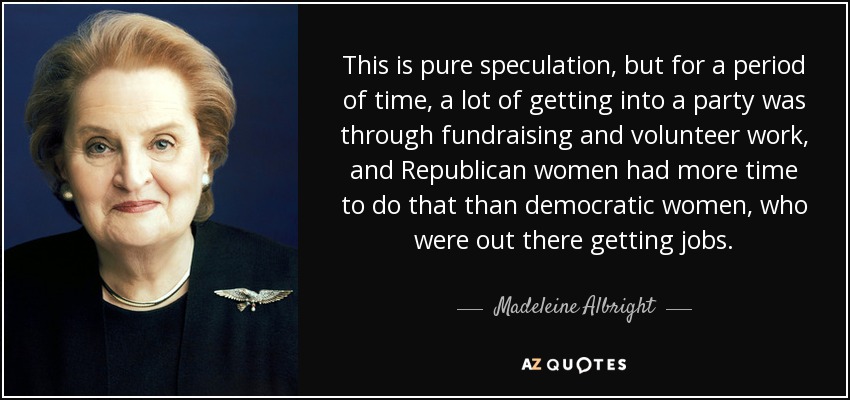 Esto es pura especulación, pero durante un tiempo, gran parte de la afiliación a un partido se conseguía mediante la recaudación de fondos y el trabajo voluntario, y las mujeres republicanas tenían más tiempo para ello que las demócratas, que salían a buscar trabajo. - Madeleine Albright