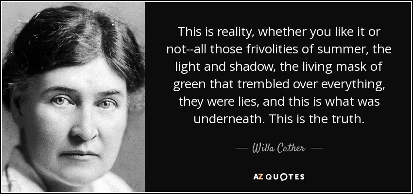 This is reality, whether you like it or not--all those frivolities of summer, the light and shadow, the living mask of green that trembled over everything, they were lies, and this is what was underneath. This is the truth. - Willa Cather