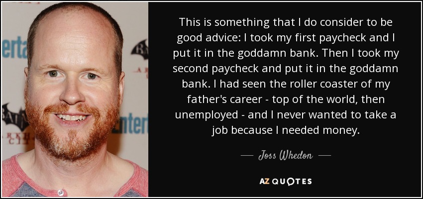This is something that I do consider to be good advice: I took my first paycheck and I put it in the goddamn bank. Then I took my second paycheck and put it in the goddamn bank. I had seen the roller coaster of my father's career - top of the world, then unemployed - and I never wanted to take a job because I needed money. - Joss Whedon