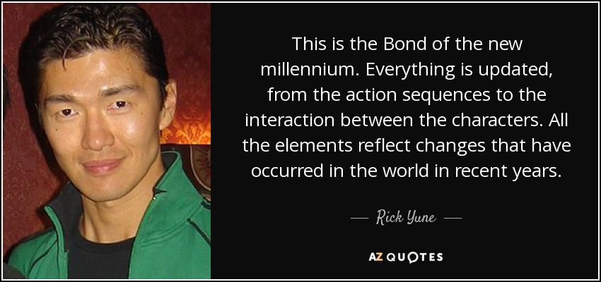 This is the Bond of the new millennium. Everything is updated, from the action sequences to the interaction between the characters. All the elements reflect changes that have occurred in the world in recent years. - Rick Yune