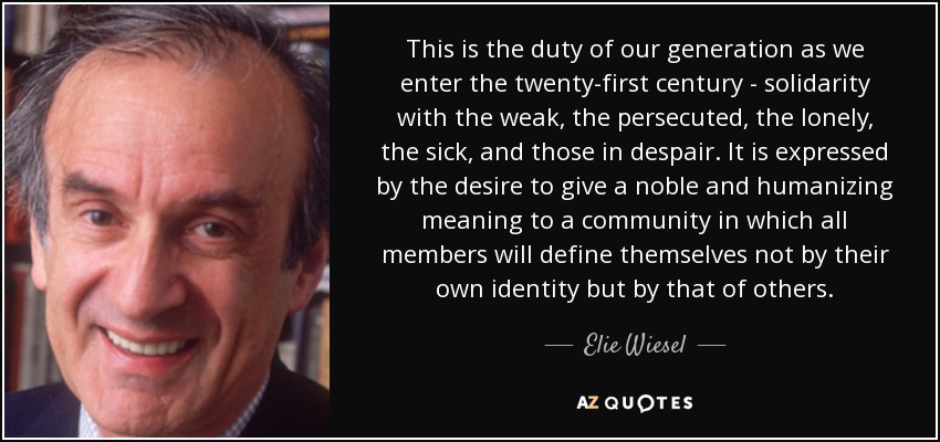 This is the duty of our generation as we enter the twenty-first century - solidarity with the weak, the persecuted, the lonely, the sick, and those in despair. It is expressed by the desire to give a noble and humanizing meaning to a community in which all members will define themselves not by their own identity but by that of others. - Elie Wiesel