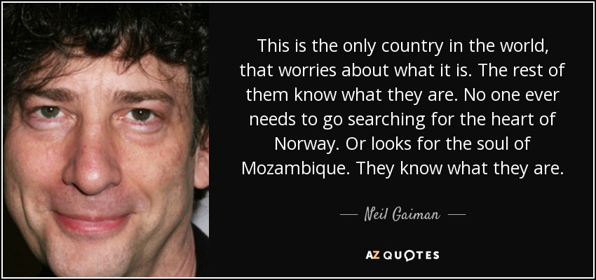 This is the only country in the world, that worries about what it is. The rest of them know what they are. No one ever needs to go searching for the heart of Norway. Or looks for the soul of Mozambique. They know what they are. - Neil Gaiman