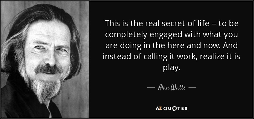 This is the real secret of life -- to be completely engaged with what you are doing in the here and now. And instead of calling it work, realize it is play. - Alan Watts