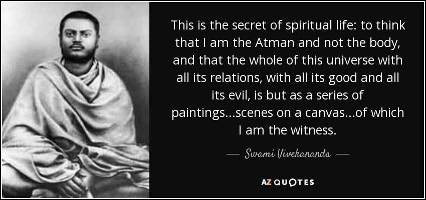 This is the secret of spiritual life: to think that I am the Atman and not the body, and that the whole of this universe with all its relations, with all its good and all its evil, is but as a series of paintings...scenes on a canvas...of which I am the witness. - Swami Vivekananda