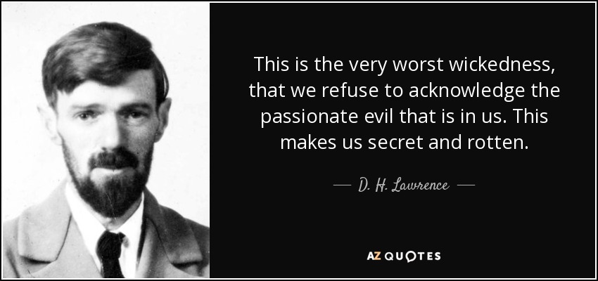 This is the very worst wickedness, that we refuse to acknowledge the passionate evil that is in us. This makes us secret and rotten. - D. H. Lawrence