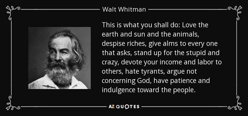 This is what you shall do: Love the earth and sun and the animals, despise riches, give alms to every one that asks, stand up for the stupid and crazy, devote your income and labor to others, hate tyrants, argue not concerning God, have patience and indulgence toward the people. - Walt Whitman