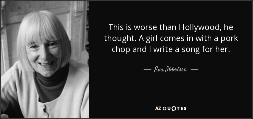 This is worse than Hollywood, he thought. A girl comes in with a pork chop and I write a song for her. - Eva Ibbotson
