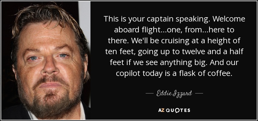 This is your captain speaking. Welcome aboard flight...one, from...here to there. We'll be cruising at a height of ten feet, going up to twelve and a half feet if we see anything big. And our copilot today is a flask of coffee. - Eddie Izzard