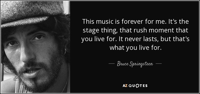 This music is forever for me. It's the stage thing, that rush moment that you live for. It never lasts, but that's what you live for. - Bruce Springsteen
