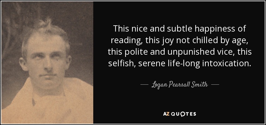 This nice and subtle happiness of reading, this joy not chilled by age, this polite and unpunished vice, this selfish, serene life-long intoxication. - Logan Pearsall Smith