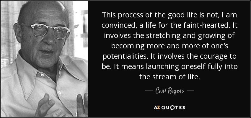 This process of the good life is not, I am convinced, a life for the faint-hearted. It involves the stretching and growing of becoming more and more of one's potentialities. It involves the courage to be. It means launching oneself fully into the stream of life. - Carl Rogers