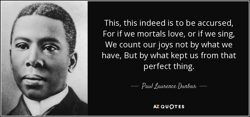 This, this indeed is to be accursed, For if we mortals love, or if we sing, We count our joys not by what we have, But by what kept us from that perfect thing. - Paul Laurence Dunbar