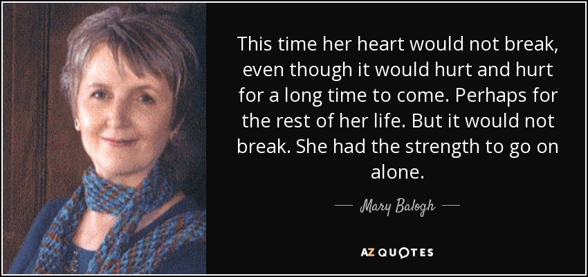 This time her heart would not break, even though it would hurt and hurt for a long time to come. Perhaps for the rest of her life. But it would not break. She had the strength to go on alone. - Mary Balogh