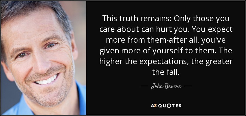 This truth remains: Only those you care about can hurt you. You expect more from them-after all, you've given more of yourself to them. The higher the expectations, the greater the fall. - John Bevere