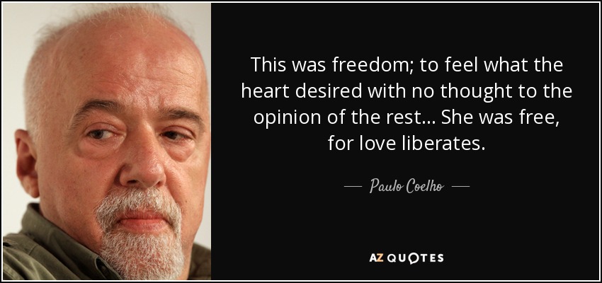 This was freedom; to feel what the heart desired with no thought to the opinion of the rest... She was free, for love liberates. - Paulo Coelho