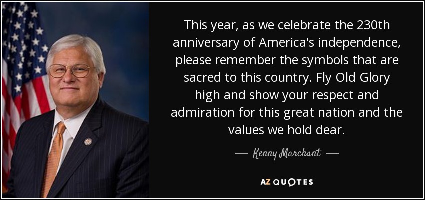 This year, as we celebrate the 230th anniversary of America's independence, please remember the symbols that are sacred to this country. Fly Old Glory high and show your respect and admiration for this great nation and the values we hold dear. - Kenny Marchant