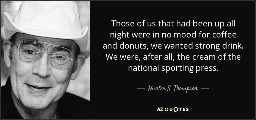 Those of us that had been up all night were in no mood for coffee and donuts, we wanted strong drink. We were, after all, the cream of the national sporting press. - Hunter S. Thompson