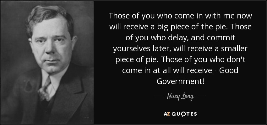 Those of you who come in with me now will receive a big piece of the pie. Those of you who delay, and commit yourselves later, will receive a smaller piece of pie. Those of you who don't come in at all will receive - Good Government! - Huey Long