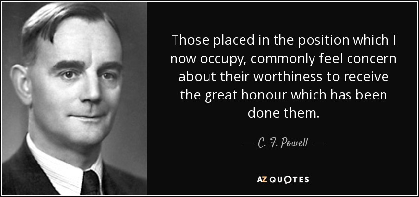 Those placed in the position which I now occupy, commonly feel concern about their worthiness to receive the great honour which has been done them. - C. F. Powell
