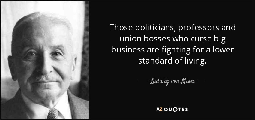 Those politicians, professors and union bosses who curse big business are fighting for a lower standard of living. - Ludwig von Mises