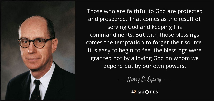 Those who are faithful to God are protected and prospered. That comes as the result of serving God and keeping His commandments. But with those blessings comes the temptation to forget their source. It is easy to begin to feel the blessings were granted not by a loving God on whom we depend but by our own powers. - Henry B. Eyring