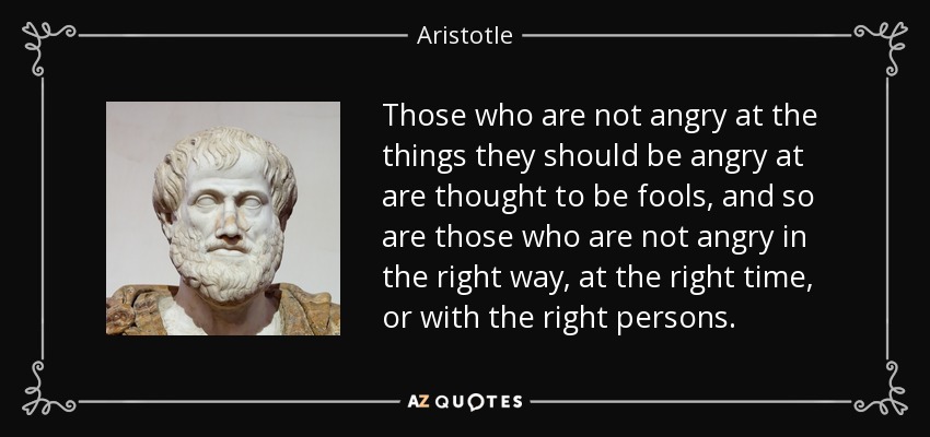 Those who are not angry at the things they should be angry at are thought to be fools, and so are those who are not angry in the right way, at the right time, or with the right persons. - Aristotle