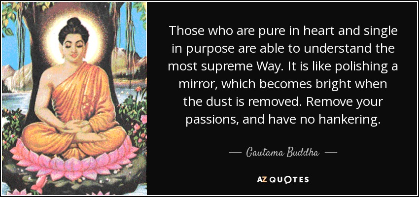 Those who are pure in heart and single in purpose are able to understand the most supreme Way. It is like polishing a mirror, which becomes bright when the dust is removed. Remove your passions, and have no hankering. - Gautama Buddha