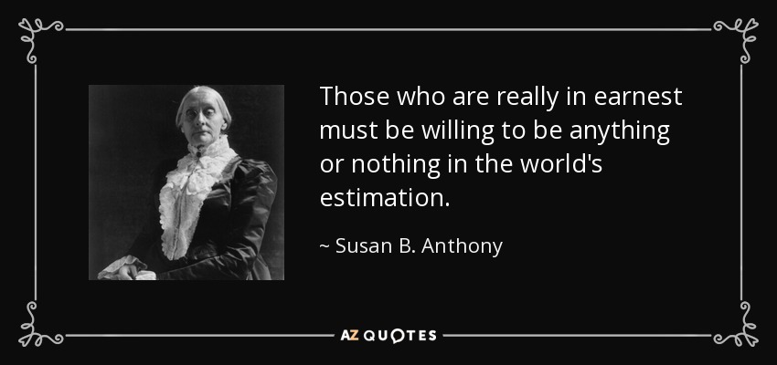 Those who are really in earnest must be willing to be anything or nothing in the world's estimation. - Susan B. Anthony