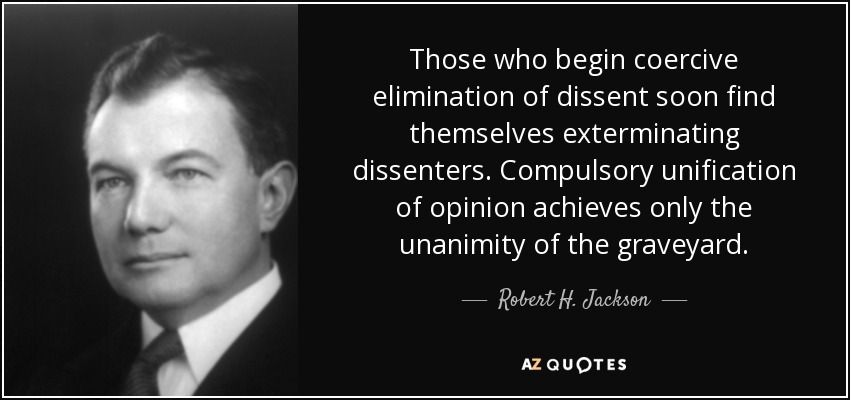Those who begin coercive elimination of dissent soon find themselves exterminating dissenters. Compulsory unification of opinion achieves only the unanimity of the graveyard. - Robert H. Jackson