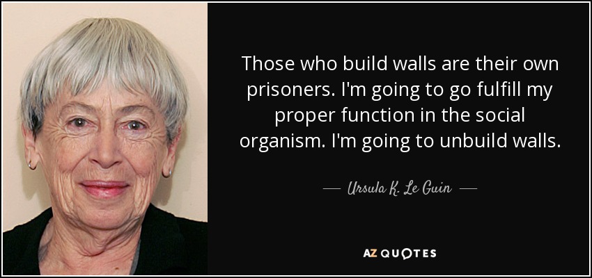 Those who build walls are their own prisoners. I'm going to go fulfill my proper function in the social organism. I'm going to unbuild walls. - Ursula K. Le Guin