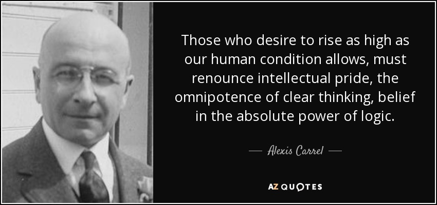 Those who desire to rise as high as our human condition allows, must renounce intellectual pride, the omnipotence of clear thinking, belief in the absolute power of logic. - Alexis Carrel